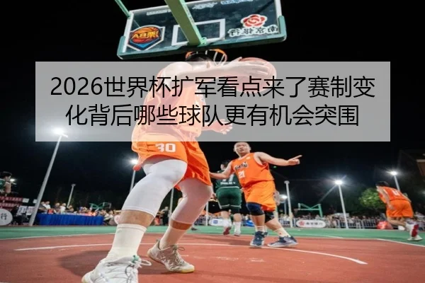 2026世界杯扩军看点来了赛制变化背后哪些球队更有机会突围