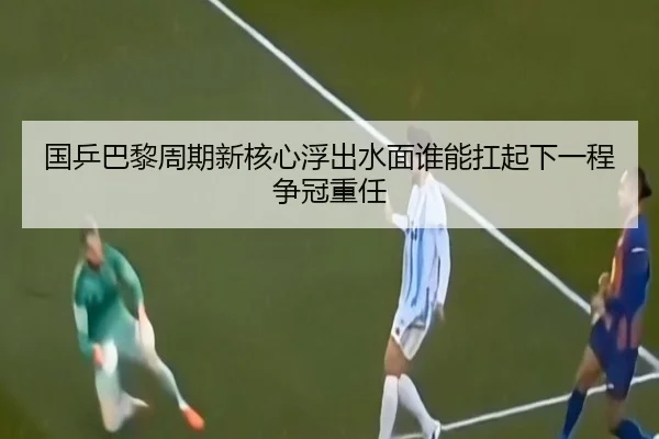 国乒巴黎周期新核心浮出水面谁能扛起下一程争冠重任 - maiqiuzhan